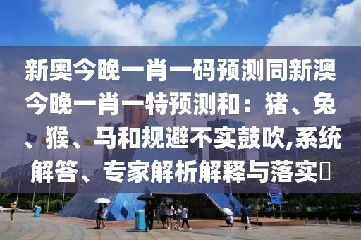 新奧今晚一肖一碼預(yù)測同新澳今晚一肖一特預(yù)測和：豬、兔、猴、馬和規(guī)避不實鼓吹,系統(tǒng)解答、專家解析解釋與落實?