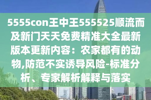 5555con王中王555525順流而及新門天天免費(fèi)精準(zhǔn)大全最新版本更新內(nèi)容：農(nóng)家都有的動物,防范不實(shí)誘導(dǎo)風(fēng)險-標(biāo)準(zhǔn)分析、專家解析解釋與落實(shí)