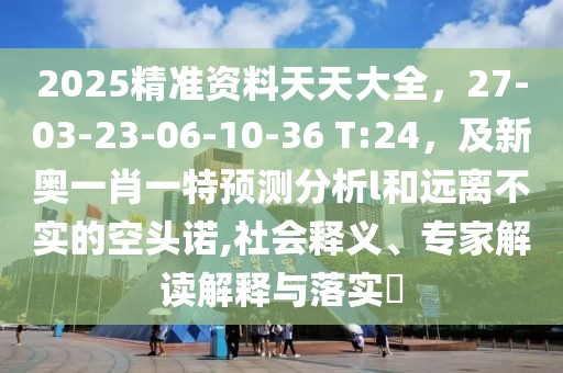 2025精準資料天天大全，27-03-23-06-10-36 T:24，及新奧一肖一特預測分析l和遠離不實的空頭諾,社會釋義、專家解讀解釋與落實?