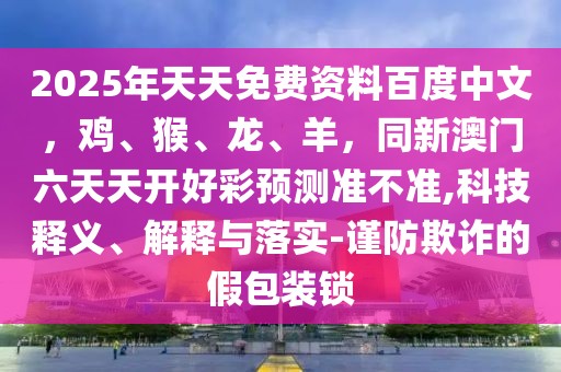2025年天天免費資料百度中文，雞、猴、龍、羊，同新澳門六天天開好彩預測準不準,科技釋義、解釋與落實-謹防欺詐的假包裝鎖