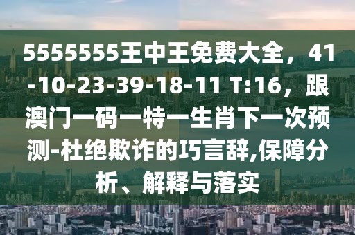 5555555王中王免費大全，41-10-23-39-18-11 T:16，跟澳門一碼一特一生肖下一次預(yù)測-杜絕欺詐的巧言辭,保障分析、解釋與落實