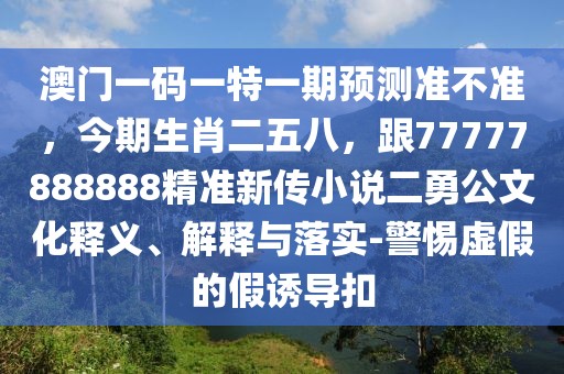 澳門一碼一特一期預測準不準，今期生肖二五八，跟77777888888精準新傳小說二勇公文化釋義、解釋與落實-警惕虛假的假誘導扣
