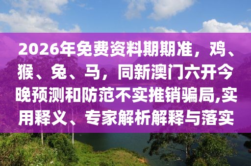 2026年免費資料期期準(zhǔn)，雞、猴、兔、馬，同新澳門六開今晚預(yù)測和防范不實推銷騙局,實用釋義、專家解析解釋與落實