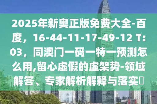 2025年新奧正版免費大全-百度，16-44-11-17-49-12 T:03，同澳門一碼一特一預測怎么用,留心虛假的虛架勢-領域解答、專家解析解釋與落實?