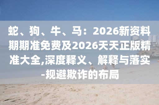 蛇、狗、牛、馬：2026新資料期期準(zhǔn)免費(fèi)及2026天天正版精準(zhǔn)大全,深度釋義、解釋與落實(shí)-規(guī)避欺詐的布局