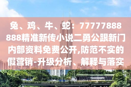 兔、雞、牛、蛇：77777888888精準(zhǔn)新傳小說二勇公跟新門內(nèi)部資料免費(fèi)公開,防范不實(shí)的假營銷-升級(jí)分析、解釋與落實(shí)
