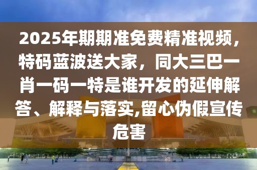2025年期期準(zhǔn)免費精準(zhǔn)視頻，特碼藍波送大家，同大三巴一肖一碼一特是誰開發(fā)的延伸解答、解釋與落實,留心偽假宣傳危害