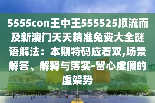 5555con王中王555525順流而及新澳門(mén)天天精準(zhǔn)免費(fèi)大全謎語(yǔ)解法：本期特碼應(yīng)看雙,場(chǎng)景解答、解釋與落實(shí)-留心虛假的虛架勢(shì)