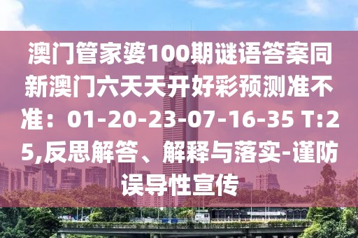 澳門管家婆100期謎語答案同新澳門六天天開好彩預(yù)測(cè)準(zhǔn)不準(zhǔn)：01-20-23-07-16-35 T:25,反思解答、解釋與落實(shí)-謹(jǐn)防誤導(dǎo)性宣傳