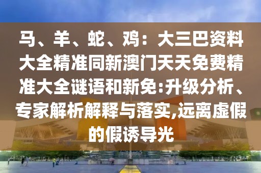 馬、羊、蛇、雞：大三巴資料大全精準(zhǔn)同新澳門天天免費(fèi)精準(zhǔn)大全謎語和新免:升級(jí)分析、專家解析解釋與落實(shí),遠(yuǎn)離虛假的假誘導(dǎo)光