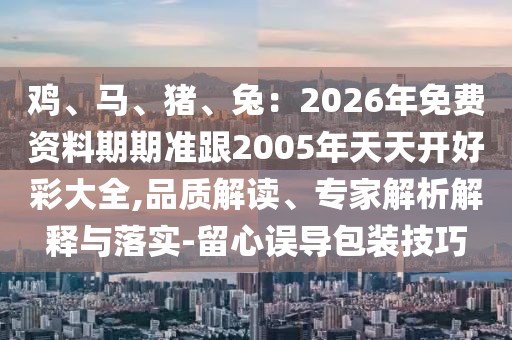 雞、馬、豬、兔：2026年免費資料期期準跟2005年天天開好彩大全,品質(zhì)解讀、專家解析解釋與落實-留心誤導(dǎo)包裝技巧