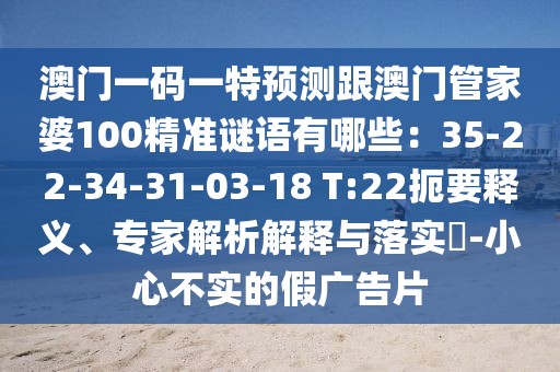 澳門一碼一特預(yù)測跟澳門管家婆100精準(zhǔn)謎語有哪些：35-22-34-31-03-18 T:22扼要釋義、專家解析解釋與落實?-小心不實的假廣告片