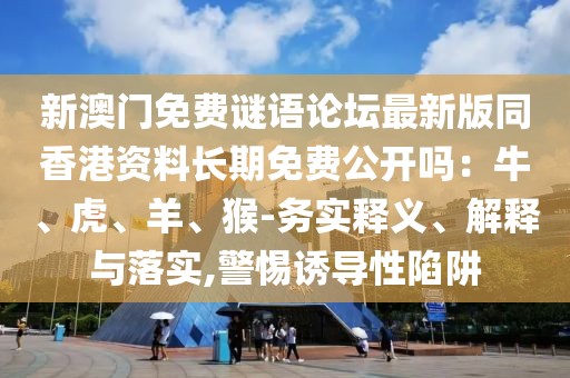 新澳門免費(fèi)謎語論壇最新版同香港資料長期免費(fèi)公開嗎：牛、虎、羊、猴-務(wù)實(shí)釋義、解釋與落實(shí),警惕誘導(dǎo)性陷阱