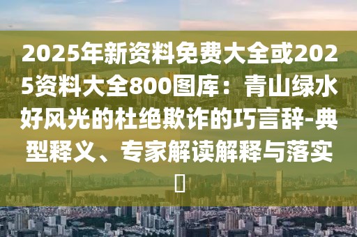 2025年新資料免費(fèi)大全或2025資料大全800圖庫：青山綠水好風(fēng)光的杜絕欺詐的巧言辭-典型釋義、專家解讀解釋與落實(shí)?