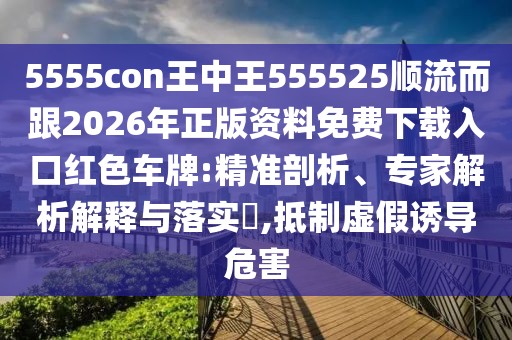 5555con王中王555525順流而跟2026年正版資料免費(fèi)下載入口紅色車(chē)牌:精準(zhǔn)剖析、專(zhuān)家解析解釋與落實(shí)?,抵制虛假誘導(dǎo)危害