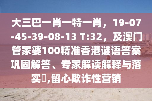 大三巴一肖一特一肖，19-07-45-39-08-13 T:32，及澳門管家婆100精準(zhǔn)香港謎語答案鞏固解答、專家解讀解釋與落實?,留心欺詐性營銷