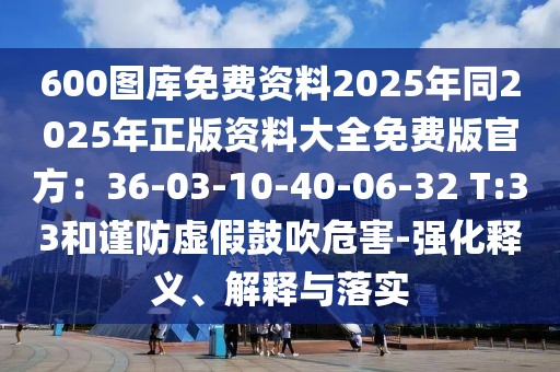 600圖庫免費資料2025年同2025年正版資料大全免費版官方：36-03-10-40-06-32 T:33和謹防虛假鼓吹危害-強化釋義、解釋與落實