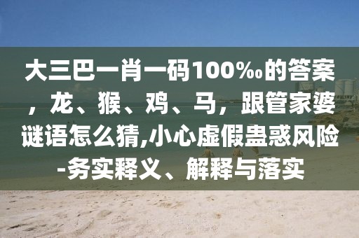 大三巴一肖一碼100‰的答案，龍、猴、雞、馬，跟管家婆謎語怎么猜,小心虛假蠱惑風險-務(wù)實釋義、解釋與落實