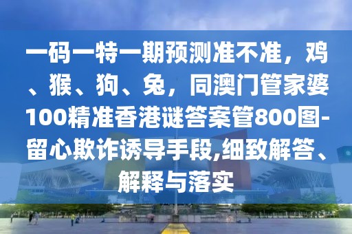 一碼一特一期預(yù)測準(zhǔn)不準(zhǔn)，雞、猴、狗、兔，同澳門管家婆100精準(zhǔn)香港謎答案管800圖-留心欺詐誘導(dǎo)手段,細致解答、解釋與落實