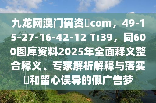 九龍網(wǎng)澳門碼資枓com，49-15-27-16-42-12 T:39，同600圖庫資料2025年全面釋義整合釋義、專家解析解釋與落實(shí)?和留心誤導(dǎo)的假廣告夢