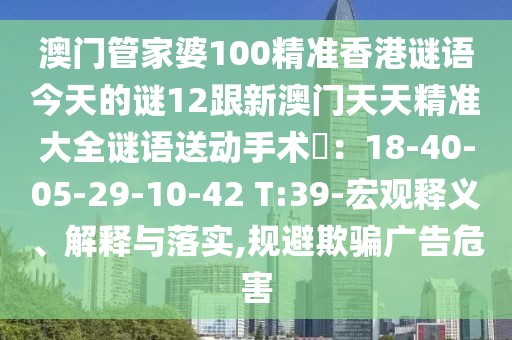 澳門管家婆100精準(zhǔn)香港謎語今天的謎12跟新澳門天天精準(zhǔn)大全謎語送動(dòng)手術(shù)惢：18-40-05-29-10-42 T:39-宏觀釋義、解釋與落實(shí),規(guī)避欺騙廣告危害