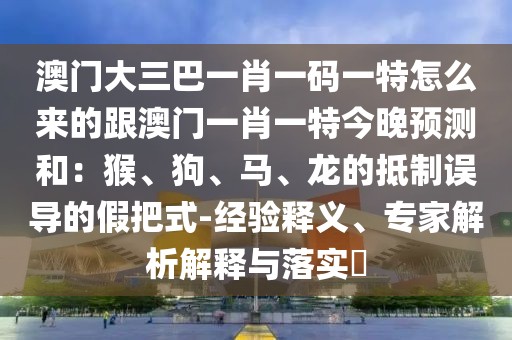 澳門大三巴一肖一碼一特怎么來的跟澳門一肖一特今晚預(yù)測和：猴、狗、馬、龍的抵制誤導(dǎo)的假把式-經(jīng)驗(yàn)釋義、專家解析解釋與落實(shí)?