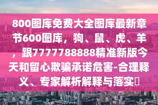 800圖庫免費大全圖庫最新章節(jié)600圖庫，狗、鼠、虎、羊，跟7777788888精準新版今天和留心欺騙承諾危害-合理釋義、專家解析解釋與落實?