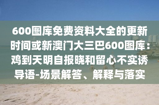 600圖庫免費資料大全的更新時間或新澳門大三巴600圖庫：雞到天明自報曉和留心不實誘導語-場景解答、解釋與落實