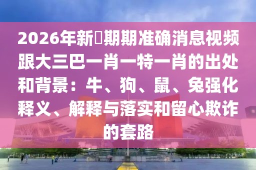 2026年新奧期期準(zhǔn)確消息視頻跟大三巴一肖一特一肖的出處和背景：牛、狗、鼠、兔強(qiáng)化釋義、解釋與落實(shí)和留心欺詐的套路