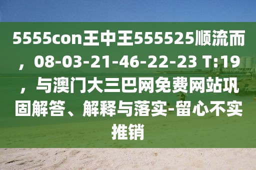 5555con王中王555525順流而，08-03-21-46-22-23 T:19，與澳門大三巴網(wǎng)免費網(wǎng)站鞏固解答、解釋與落實-留心不實推銷