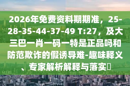 2026年免費資料期期準，25-28-35-44-37-49 T:27，及大三巴一肖一碼一特是正品嗎和防范欺詐的假誘導難-趣味釋義、專家解析解釋與落實?