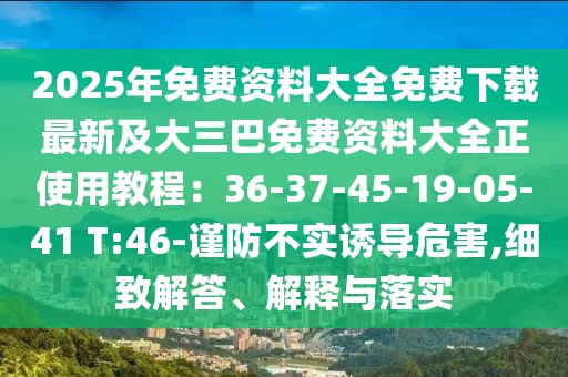 2025年免費(fèi)資料大全免費(fèi)下載最新及大三巴免費(fèi)資料大全正使用教程：36-37-45-19-05-41 T:46-謹(jǐn)防不實(shí)誘導(dǎo)危害,細(xì)致解答、解釋與落實(shí)