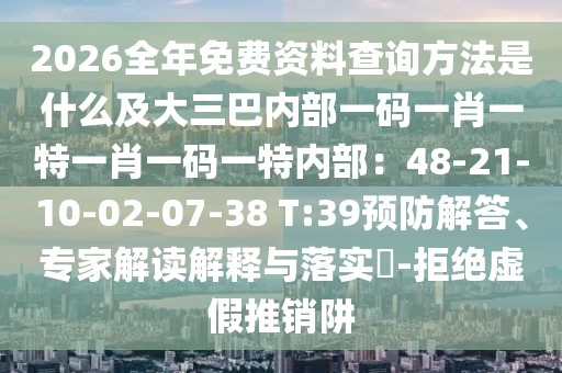 2026全年免費資料查詢方法是什么及大三巴內部一碼一肖一特一肖一碼一特內部：48-21-10-02-07-38 T:39預防解答、專家解讀解釋與落實?-拒絕虛假推銷阱