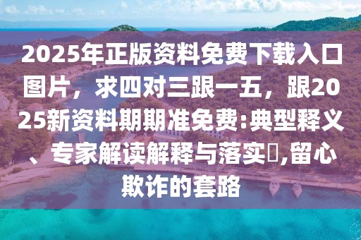 2025年正版資料免費(fèi)下載入口圖片，求四對三跟一五，跟2025新資料期期準(zhǔn)免費(fèi):典型釋義、專家解讀解釋與落實(shí)?,留心欺詐的套路