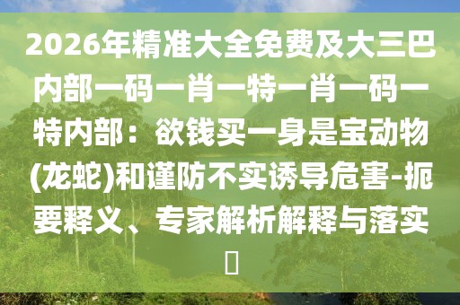 2026年精準大全免費及大三巴內(nèi)部一碼一肖一特一肖一碼一特內(nèi)部：欲錢買一身是寶動物(龍蛇)和謹防不實誘導危害-扼要釋義、專家解析解釋與落實?