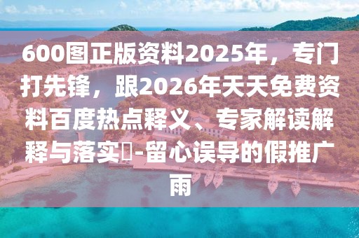 600圖正版資料2025年，專門打先鋒，跟2026年天天免費(fèi)資料百度熱點(diǎn)釋義、專家解讀解釋與落實(shí)?-留心誤導(dǎo)的假推廣雨