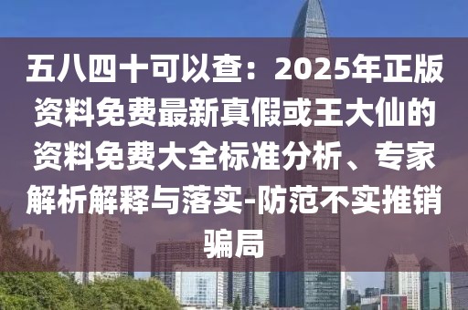 五八四十可以查：2025年正版資料免費(fèi)最新真假或王大仙的資料免費(fèi)大全標(biāo)準(zhǔn)分析、專家解析解釋與落實(shí)-防范不實(shí)推銷騙局