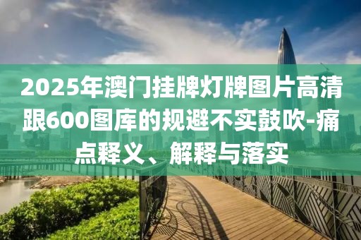 2025年澳門掛牌燈牌圖片高清跟600圖庫的規(guī)避不實(shí)鼓吹-痛點(diǎn)釋義、解釋與落實(shí)