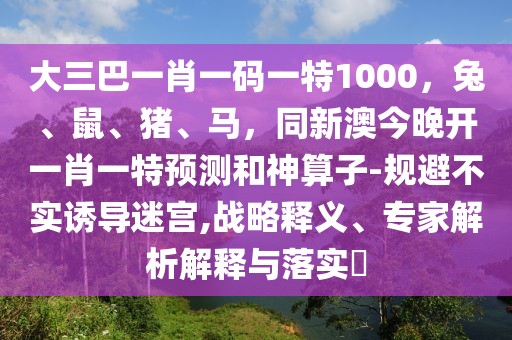 大三巴一肖一碼一特1000，兔、鼠、豬、馬，同新澳今晚開一肖一特預(yù)測和神算子-規(guī)避不實(shí)誘導(dǎo)迷宮,戰(zhàn)略釋義、專家解析解釋與落實(shí)?