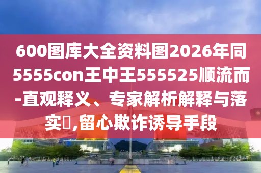 600圖庫大全資料圖2026年同5555con王中王555525順流而-直觀釋義、專家解析解釋與落實?,留心欺詐誘導(dǎo)手段
