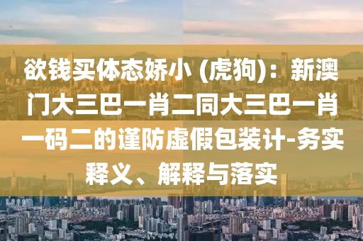 欲錢買體態(tài)嬌小 (虎狗)：新澳門大三巴一肖二同大三巴一肖一碼二的謹(jǐn)防虛假包裝計-務(wù)實(shí)釋義、解釋與落實(shí)