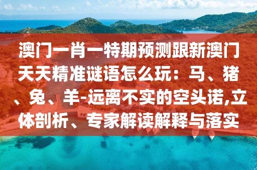 澳門一肖一特期預(yù)測(cè)跟新澳門天天精準(zhǔn)謎語怎么玩：馬、豬、兔、羊-遠(yuǎn)離不實(shí)的空頭諾,立體剖析、專家解讀解釋與落實(shí)