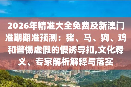 2026年精準(zhǔn)大全免費(fèi)及新澳門(mén)準(zhǔn)期期準(zhǔn)預(yù)測(cè)：豬、馬、狗、雞和警惕虛假的假誘導(dǎo)扣,文化釋義、專(zhuān)家解析解釋與落實(shí)
