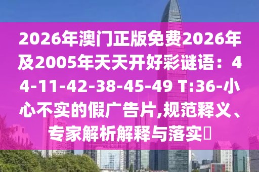 2026年澳門(mén)正版免費(fèi)2026年及2005年天天開(kāi)好彩謎語(yǔ)：44-11-42-38-45-49 T:36-小心不實(shí)的假?gòu)V告片,規(guī)范釋義、專(zhuān)家解析解釋與落實(shí)?