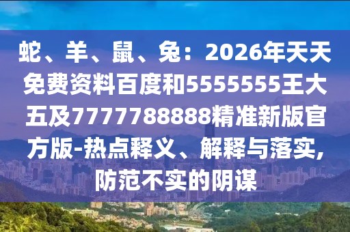 蛇、羊、鼠、兔：2026年天天免費(fèi)資料百度和5555555王大五及7777788888精準(zhǔn)新版官方版-熱點(diǎn)釋義、解釋與落實(shí),防范不實(shí)的陰謀