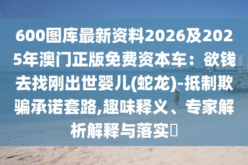 600圖庫最新資料2026及2025年澳門正版免費資本車：欲錢去找剛出世嬰兒(蛇龍)-抵制欺騙承諾套路,趣味釋義、專家解析解釋與落實?