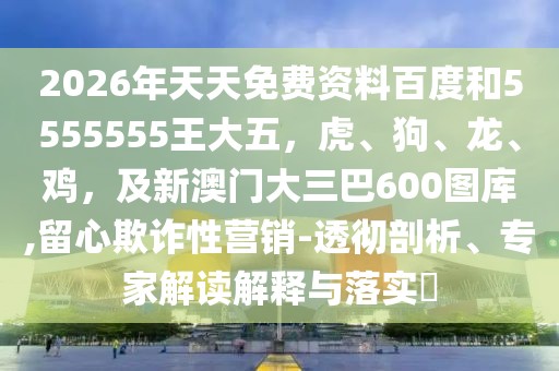 2026年天天免費(fèi)資料百度和5555555王大五，虎、狗、龍、雞，及新澳門大三巴600圖庫,留心欺詐性營銷-透徹剖析、專家解讀解釋與落實(shí)?
