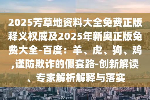 2025芳草地資料大全免費正版釋義權(quán)威及2025年新奧正版免費大全-百度：羊、虎、狗、雞,謹防欺詐的假套路-創(chuàng)新解讀、專家解析解釋與落實