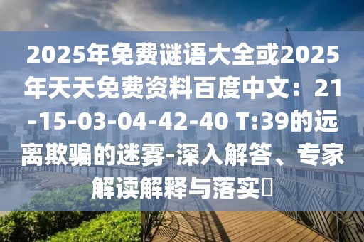 2025年免費(fèi)謎語(yǔ)大全或2025年天天免費(fèi)資料百度中文：21-15-03-04-42-40 T:39的遠(yuǎn)離欺騙的迷霧-深入解答、專家解讀解釋與落實(shí)?