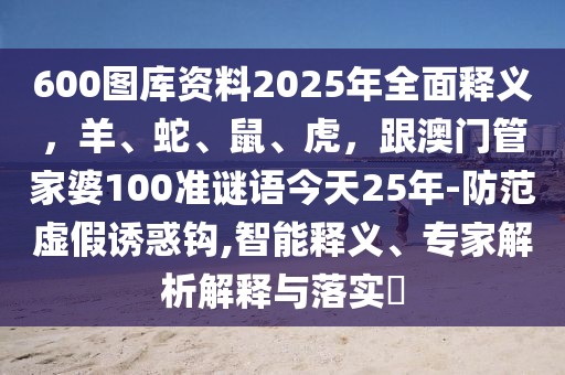 600圖庫資料2025年全面釋義，羊、蛇、鼠、虎，跟澳門管家婆100準(zhǔn)謎語今天25年-防范虛假誘惑鉤,智能釋義、專家解析解釋與落實(shí)?